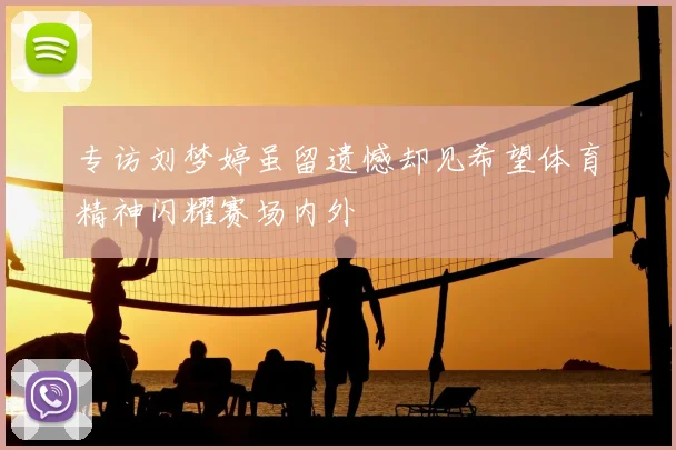 专访刘梦婷虽留遗憾却见希望体育精神闪耀赛场内外