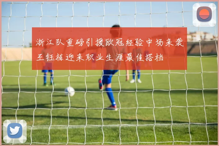 浙江队重磅引援欧冠经验中场来袭王钰栋迎来职业生涯最佳搭档