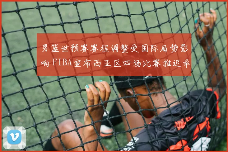 男篮世预赛赛程调整受国际局势影响 FIBA宣布西亚区四场比赛推迟举行