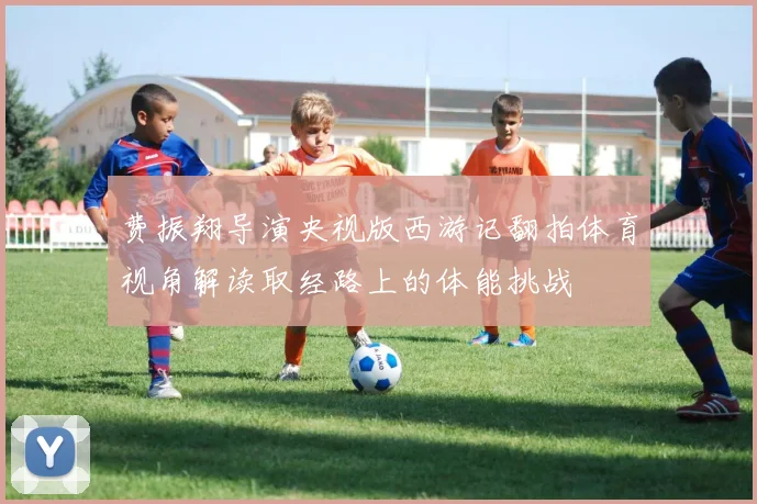 费振翔导演央视版西游记翻拍体育视角解读取经路上的体能挑战