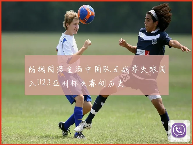 防线固若金汤中国队五战零失球闯入U23亚洲杯决赛创历史