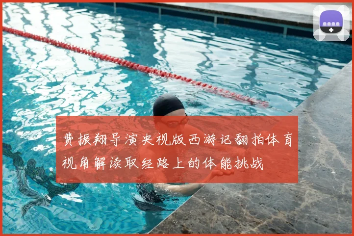 费振翔导演央视版西游记翻拍体育视角解读取经路上的体能挑战