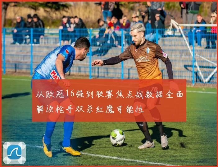 从欧冠16强到联赛焦点战数据全面解读枪手双杀红魔可能性