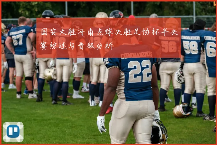 国安大胜河南点球决胜足协杯半决赛综述与晋级分析