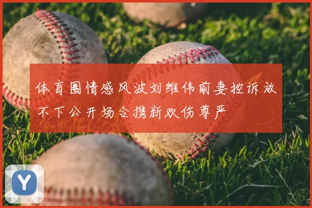 体育圈情感风波刘维伟前妻控诉放不下公开场合携新欢伤尊严