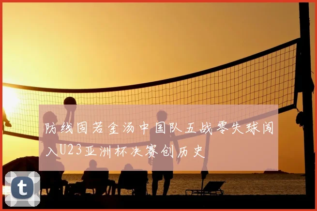 防线固若金汤中国队五战零失球闯入U23亚洲杯决赛创历史
