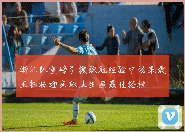 浙江队重磅引援欧冠经验中场来袭王钰栋迎来职业生涯最佳搭档